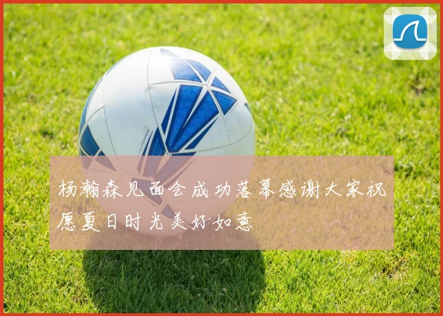 杨瀚森见面会成功落幕感谢大家祝愿夏日时光美好如意