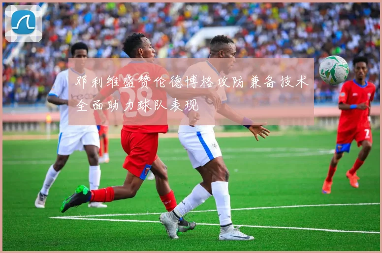 邓利维盛赞伦德博格攻防兼备技术全面助力球队表现