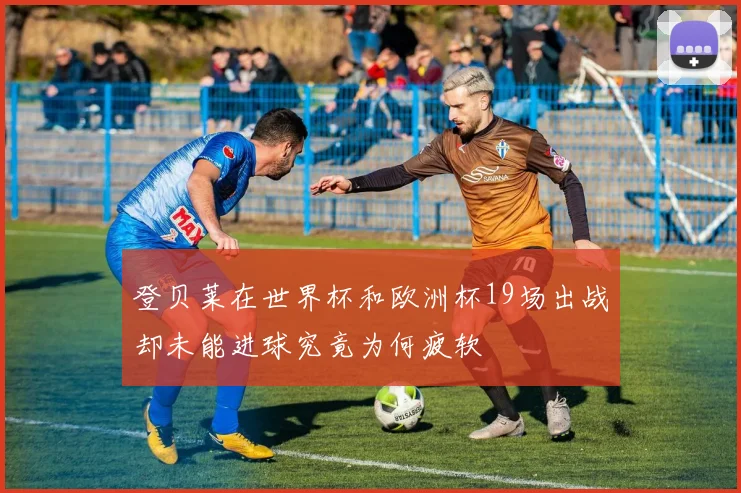 登贝莱在世界杯和欧洲杯19场出战却未能进球究竟为何疲软