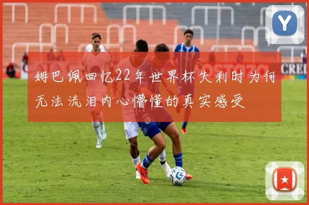 姆巴佩回忆22年世界杯失利时为何无法流泪内心懵懂的真实感受