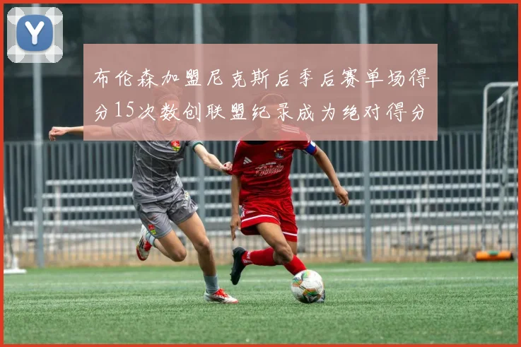 布伦森加盟尼克斯后季后赛单场得分15次数创联盟纪录成为绝对得分王