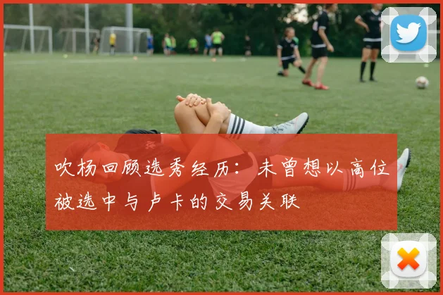 吹杨回顾选秀经历：未曾想以高位被选中与卢卡的交易关联