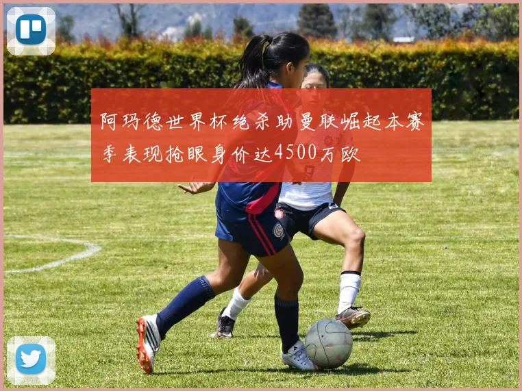 阿玛德世界杯绝杀助曼联崛起本赛季表现抢眼身价达4500万欧