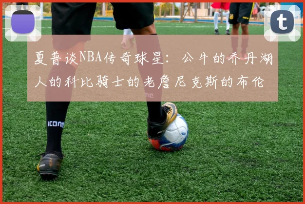 夏普谈NBA传奇球星：公牛的乔丹湖人的科比骑士的老詹尼克斯的布伦森