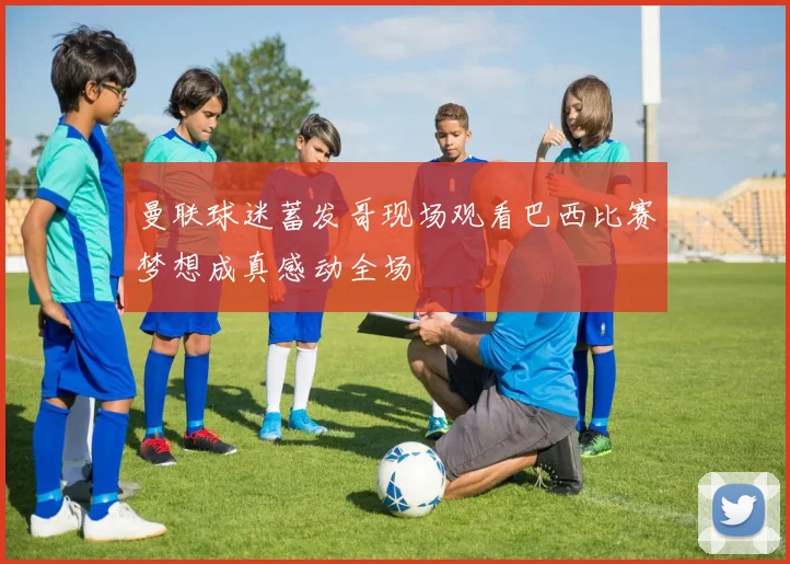 曼联球迷蓄发哥现场观看巴西比赛梦想成真感动全场