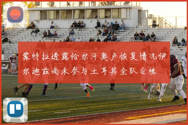 蒙特拉透露恰尔汗奥卢恢复情况伊尔迪兹尚未参与土耳其全队合练